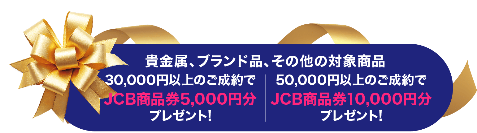 貴金属、ブランド品、その他対象商品30,000円以上のご成約でJCB商品券5,000円分、50,000円以上のご成約でJC商品券10,000円分プレゼント！