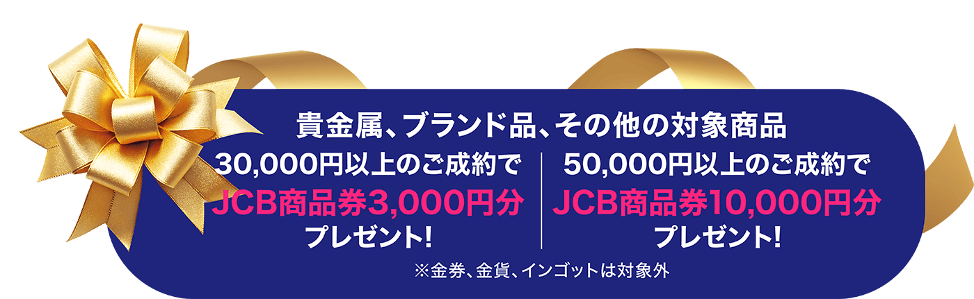 貴金属、ブランド品、その他対象商品30,000円以上のご成約でJCB商品券3,000円分、50,000円以上のご成約でJC商品券10,000円分プレゼント！